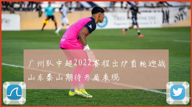 广州队中超2022赛程出炉首轮迎战山东泰山期待开局表现