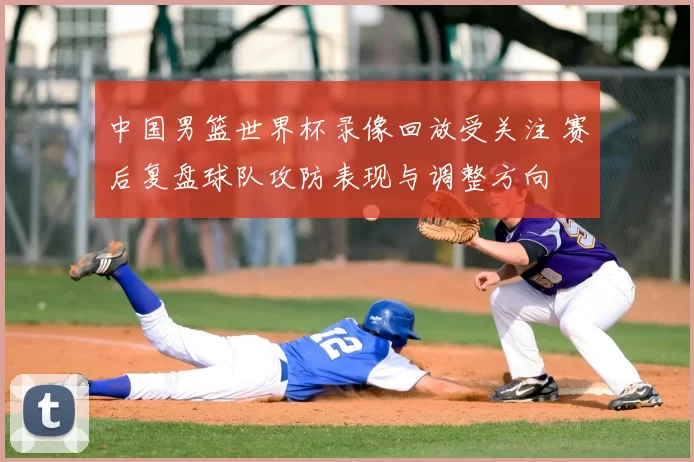 中国男篮世界杯录像回放受关注 赛后复盘球队攻防表现与调整方向