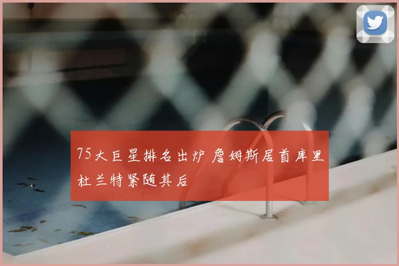 75大巨星排名出炉 詹姆斯居首库里杜兰特紧随其后