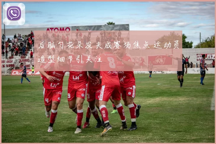 后脑勺花朵发夹成赛场焦点 运动员造型细节引关注