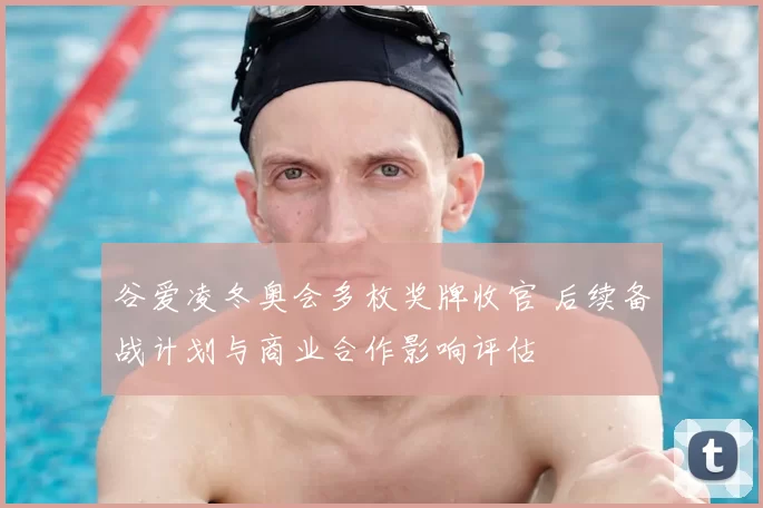 谷爱凌冬奥会多枚奖牌收官 后续备战计划与商业合作影响评估