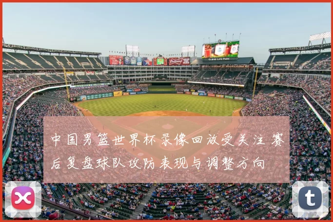 中国男篮世界杯录像回放受关注 赛后复盘球队攻防表现与调整方向