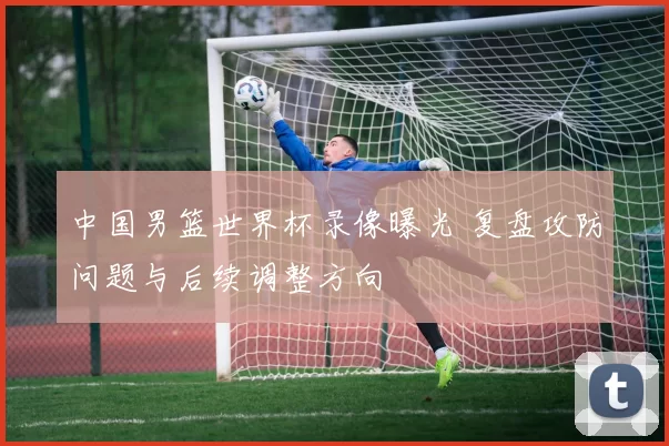 中国男篮世界杯录像曝光 复盘攻防问题与后续调整方向