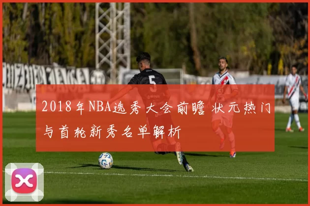 2018年NBA选秀大会前瞻 状元热门与首轮新秀名单解析