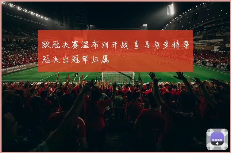 欧冠决赛温布利开战 皇马与多特争冠决出冠军归属