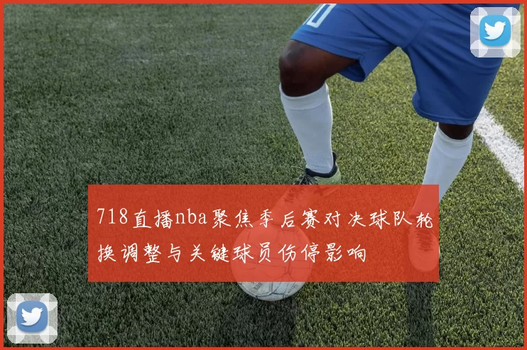 718直播nba聚焦季后赛对决球队轮换调整与关键球员伤停影响