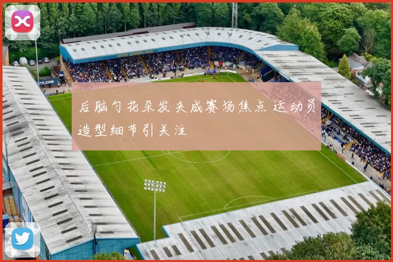 后脑勺花朵发夹成赛场焦点 运动员造型细节引关注