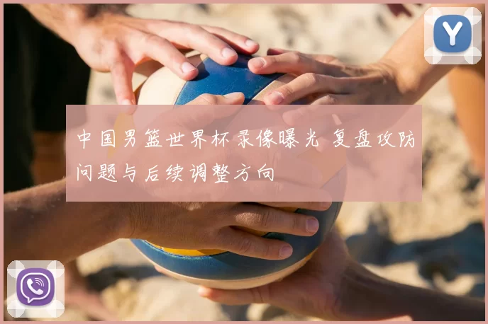 中国男篮世界杯录像曝光 复盘攻防问题与后续调整方向