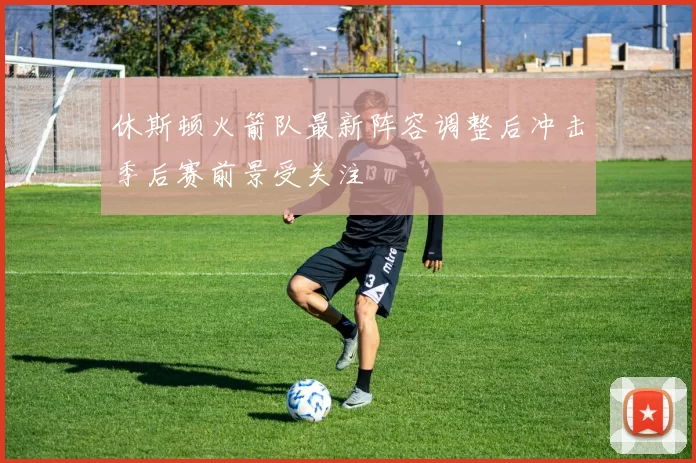 休斯顿火箭队最新阵容调整后冲击季后赛前景受关注