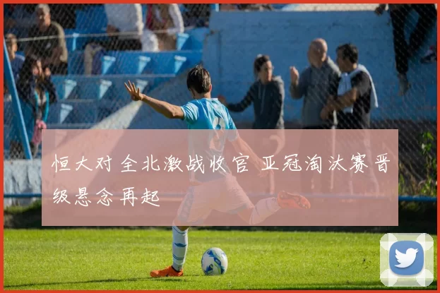 恒大对全北激战收官 亚冠淘汰赛晋级悬念再起