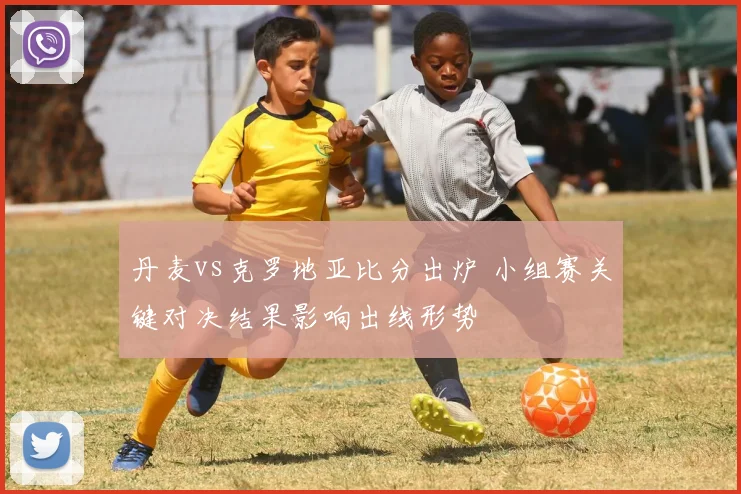 丹麦vs克罗地亚比分出炉 小组赛关键对决结果影响出线形势