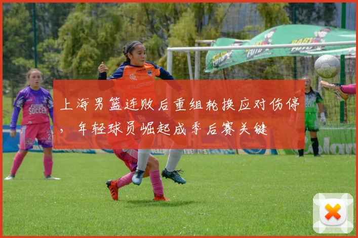 上海男篮连败后重组轮换应对伤停，年轻球员崛起成季后赛关键