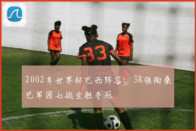 2002年世界杯巴西阵容:3R领衔桑巴军团七战全胜夺冠