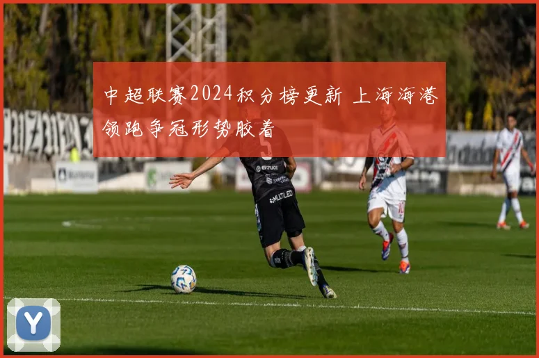 中超联赛2024积分榜更新 上海海港领跑争冠形势胶着