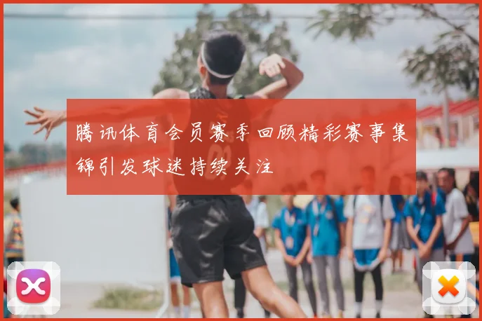 腾讯体育会员赛季回顾精彩赛事集锦引发球迷持续关注