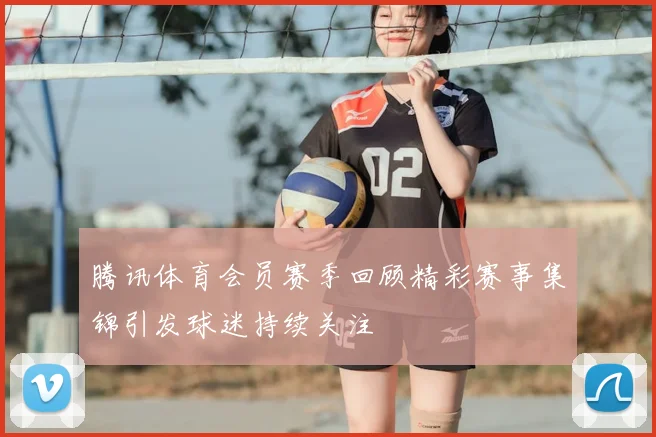 腾讯体育会员赛季回顾精彩赛事集锦引发球迷持续关注