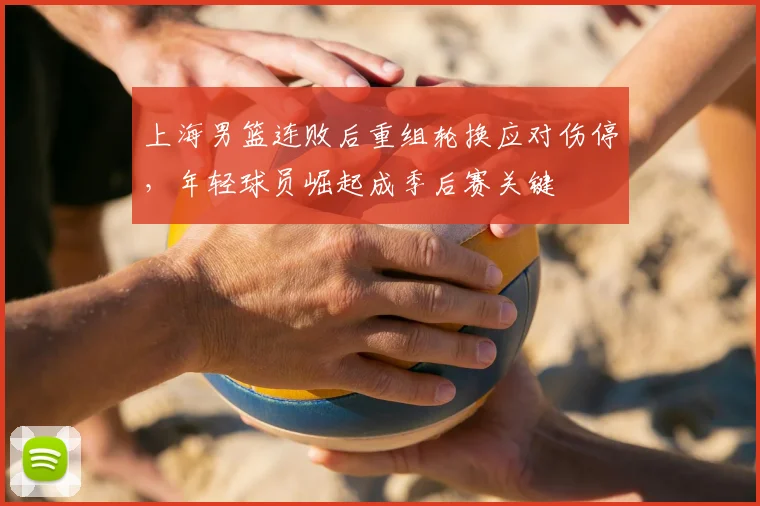 上海男篮连败后重组轮换应对伤停，年轻球员崛起成季后赛关键