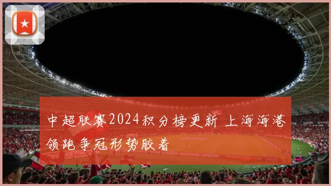 中超联赛2024积分榜更新 上海海港领跑争冠形势胶着