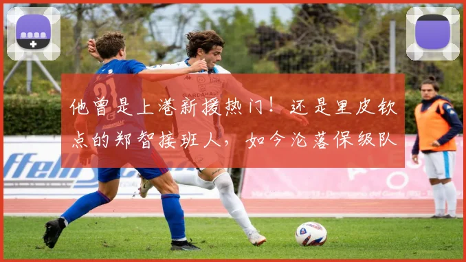 他曾是上港新援热门！还是里皮钦点的郑智接班人，如今沦落保级队