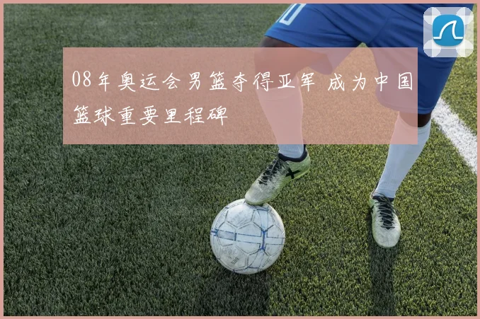 08年奥运会男篮夺得亚军 成为中国篮球重要里程碑